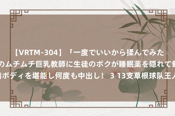 【VRTM-304】「一度でいいから揉んでみたい！」はち切れんばかりのムチムチ巨乳教師に生徒のボクが睡眠薬を隠れて飲ませて、夢の豊満ボディを堪能し何度も中出し！ 3 13支草根球队王人聚亚泰足球净月基地 2024“Ju超”联赛拉开战幕