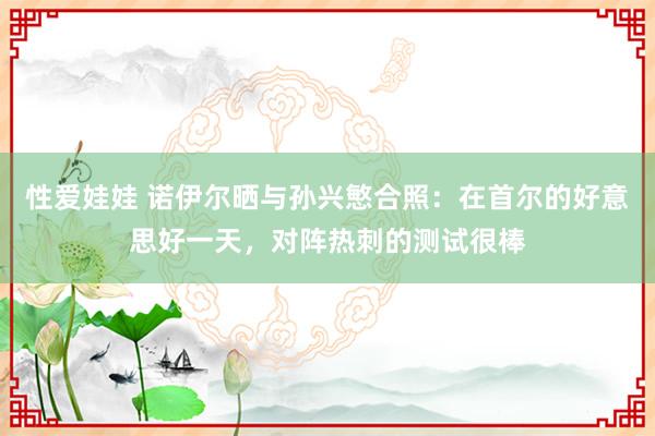 性爱娃娃 诺伊尔晒与孙兴慜合照：在首尔的好意思好一天，对阵热刺的测试很棒