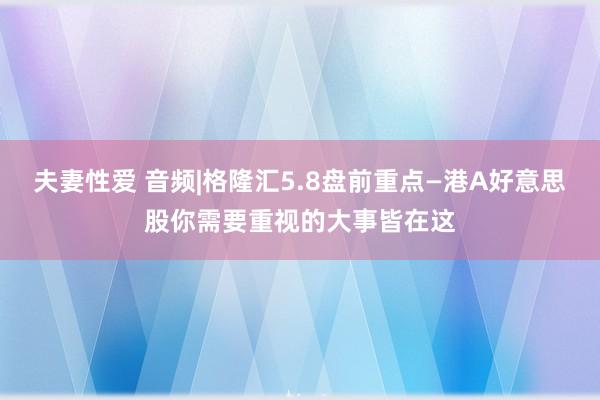 夫妻性爱 音频|格隆汇5.8盘前重点—港A好意思股你需要重视的大事皆在这