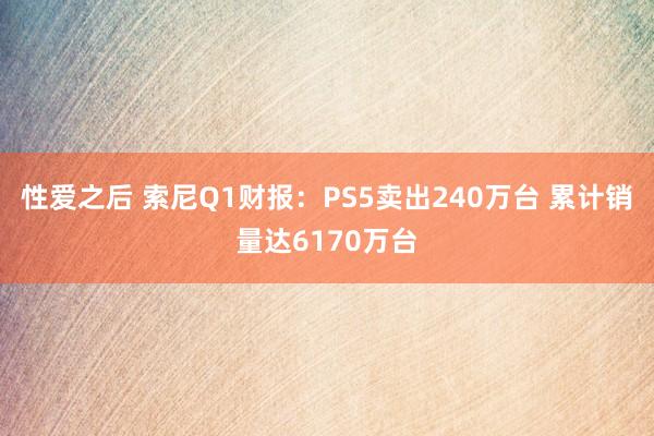 性爱之后 索尼Q1财报：PS5卖出240万台 累计销量达6170万台