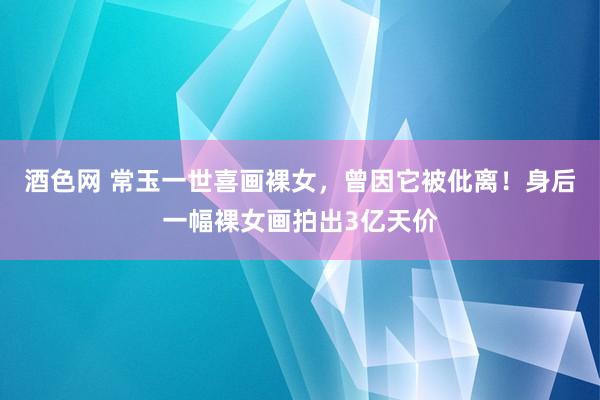 酒色网 常玉一世喜画裸女，曾因它被仳离！身后一幅裸女画拍出3亿天价