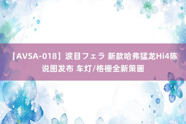 【AVSA-018】涙目フェラ 新款哈弗猛龙Hi4陈说图发布 车灯/格栅全新策画