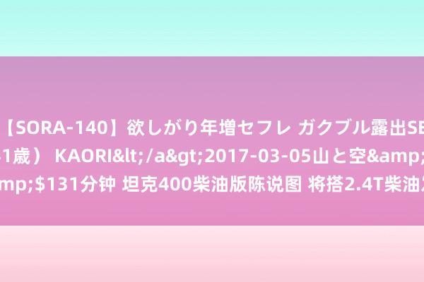 【SORA-140】欲しがり年増セフレ ガクブル露出SEX かおりサン（41歳） KAORI</a>2017-03-05山と空&$131分钟 坦克400柴油版陈说图 将搭2.4T柴油发动机/提供拖车钩选装