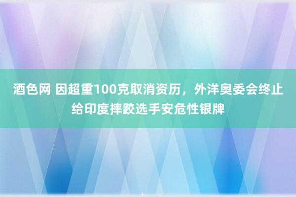 酒色网 因超重100克取消资历，外洋奥委会终止给印度摔跤选手安危性银牌