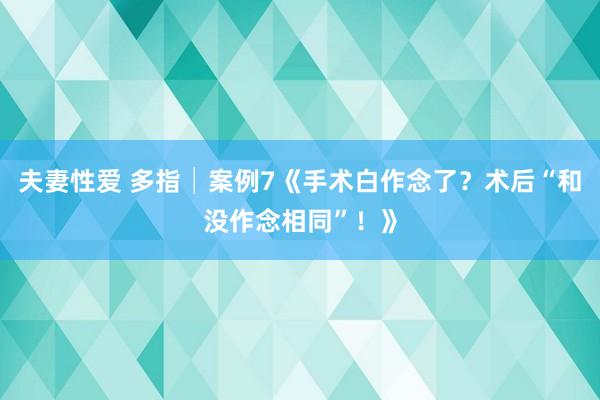 夫妻性爱 多指│案例7《手术白作念了？术后“和没作念相同”！》