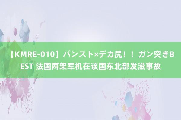 【KMRE-010】パンスト×デカ尻！！ガン突きBEST 法国两架军机在该国东北部发滋事故