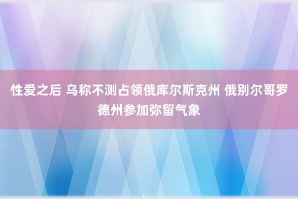 性爱之后 乌称不测占领俄库尔斯克州 俄别尔哥罗德州参加弥留气象