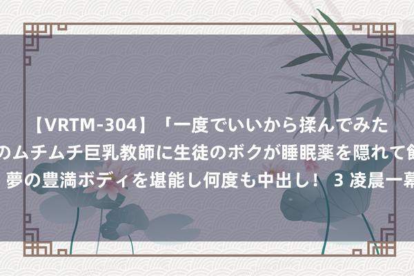 【VRTM-304】「一度でいいから揉んでみたい！」はち切れんばかりのムチムチ巨乳教師に生徒のボクが睡眠薬を隠れて飲ませて、夢の豊満ボディを堪能し何度も中出し！ 3 凌晨一幕， 姆妈气到发抖! 好多父母有同感…