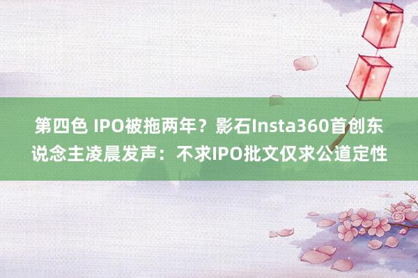 第四色 IPO被拖两年？影石Insta360首创东说念主凌晨发声：不求IPO批文仅求公道定性