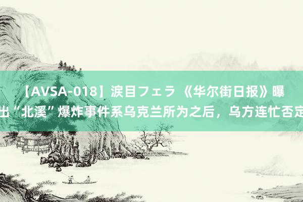 【AVSA-018】涙目フェラ 《华尔街日报》曝出“北溪”爆炸事件系乌克兰所为之后，乌方连忙否定