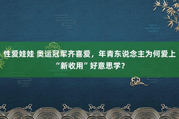 性爱娃娃 奥运冠军齐喜爱，年青东说念主为何爱上“新收用”好意思学？