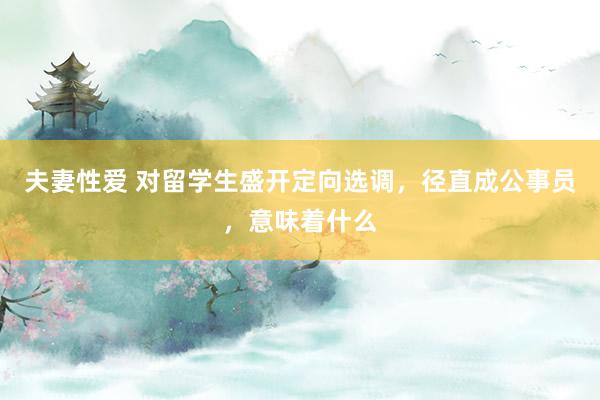 夫妻性爱 对留学生盛开定向选调，径直成公事员，意味着什么