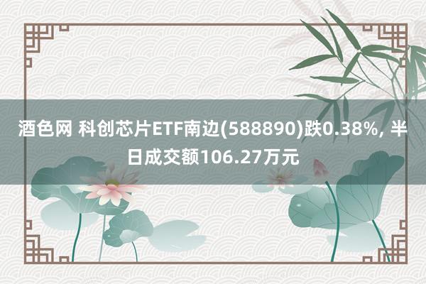 酒色网 科创芯片ETF南边(588890)跌0.38%， 半日成交额106.27万元