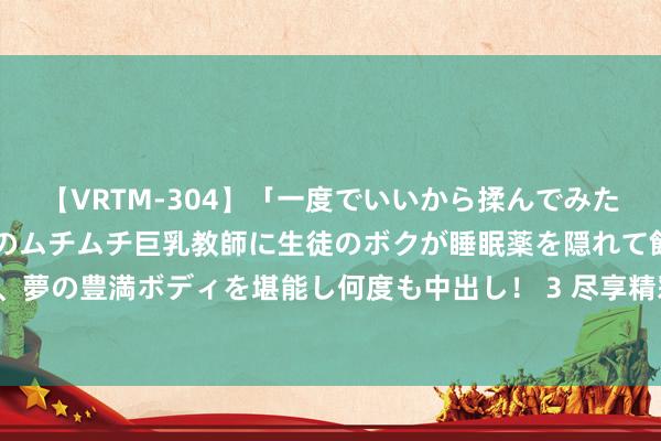 【VRTM-304】「一度でいいから揉んでみたい！」はち切れんばかりのムチムチ巨乳教師に生徒のボクが睡眠薬を隠れて飲ませて、夢の豊満ボディを堪能し何度も中出し！ 3 尽享精彩视频，畅快体验，限时免费试看！