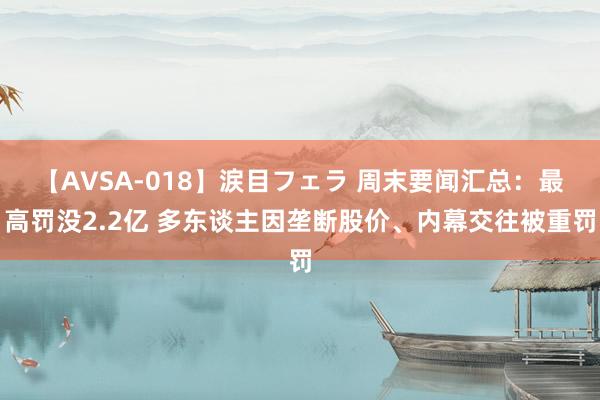 【AVSA-018】涙目フェラ 周末要闻汇总：最高罚没2.2亿 多东谈主因垄断股价、内幕交往被重罚