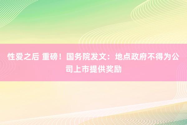 性爱之后 重磅！国务院发文：地点政府不得为公司上市提供奖励