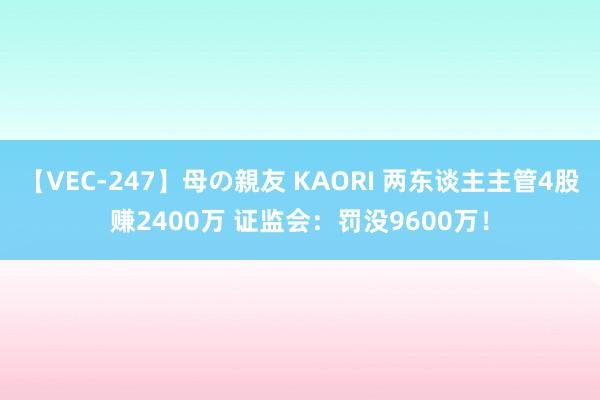 【VEC-247】母の親友 KAORI 两东谈主主管4股赚2400万 证监会：罚没9600万！