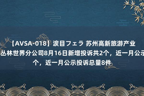 【AVSA-018】涙目フェラ 苏州高新旅游产业集团有限公司丛林世界分公司8月16日新增投诉共2个，近一月公示投诉总量8件