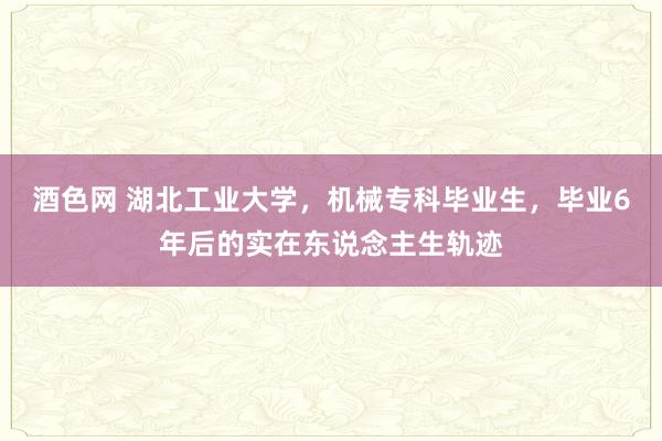 酒色网 湖北工业大学，机械专科毕业生，毕业6年后的实在东说念主生轨迹