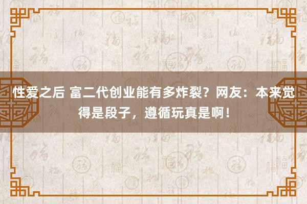 性爱之后 富二代创业能有多炸裂？网友：本来觉得是段子，遵循玩真是啊！