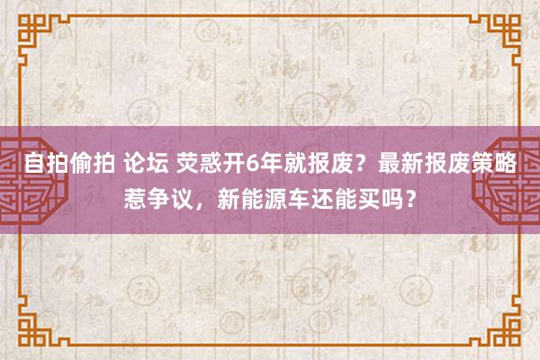 自拍偷拍 论坛 荧惑开6年就报废？最新报废策略惹争议，新能源车还能买吗？