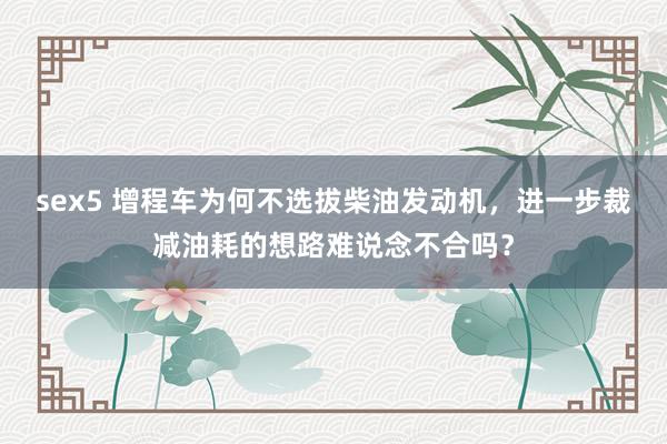 sex5 增程车为何不选拔柴油发动机，进一步裁减油耗的想路难说念不合吗？