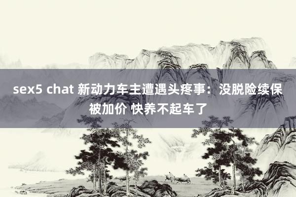 sex5 chat 新动力车主遭遇头疼事：没脱险续保被加价 快养不起车了