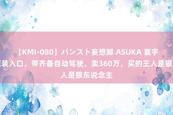 【KMI-080】パンスト妄想脚 ASUKA 寰宇首辆，原装入口，带齐备自动驾驶，卖360万，买的王人是狠东说念主