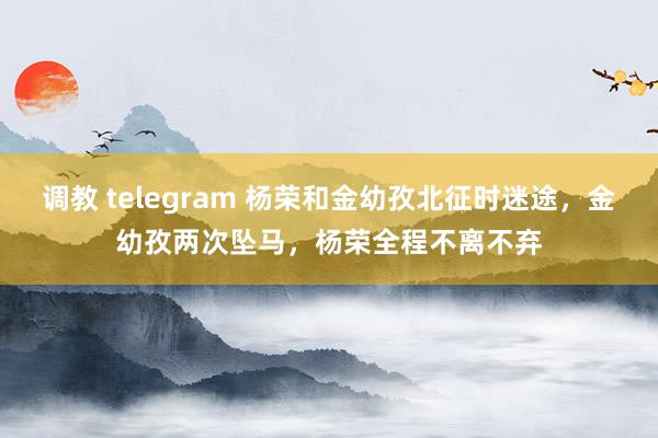 调教 telegram 杨荣和金幼孜北征时迷途，金幼孜两次坠马，杨荣全程不离不弃