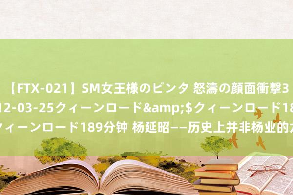 【FTX-021】SM女王様のビンタ 怒濤の顔面衝撃3時間</a>2012-03-25クィーンロード&$クィーンロード189分钟 杨延昭——历史上并非杨业的六子，而是宗子