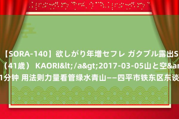 【SORA-140】欲しがり年増セフレ ガクブル露出SEX かおりサン（41歳） KAORI</a>2017-03-05山と空&$131分钟 用法则力量看管绿水青山——四平市铁东区东谈主民法院开展首个生态宣传日活动