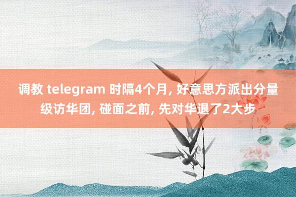 调教 telegram 时隔4个月， 好意思方派出分量级访华团， 碰面之前， 先对华退了2大步