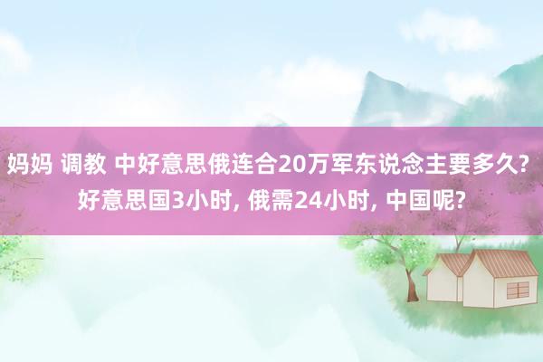 妈妈 调教 中好意思俄连合20万军东说念主要多久? 好意思国3小时， 俄需24小时， 中国呢?