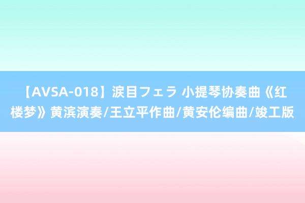 【AVSA-018】涙目フェラ 小提琴协奏曲《红楼梦》黄滨演奏/王立平作曲/黄安伦编曲/竣工版