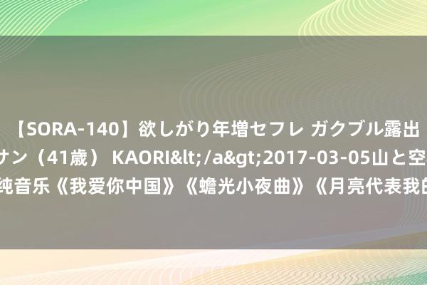 【SORA-140】欲しがり年増セフレ ガクブル露出SEX かおりサン（41歳） KAORI</a>2017-03-05山と空&$131分钟 小提琴纯音乐《我爱你中国》《蟾光小夜曲》《月亮代表我的心》《再归来》《在那遙远的场所》《在水一方》