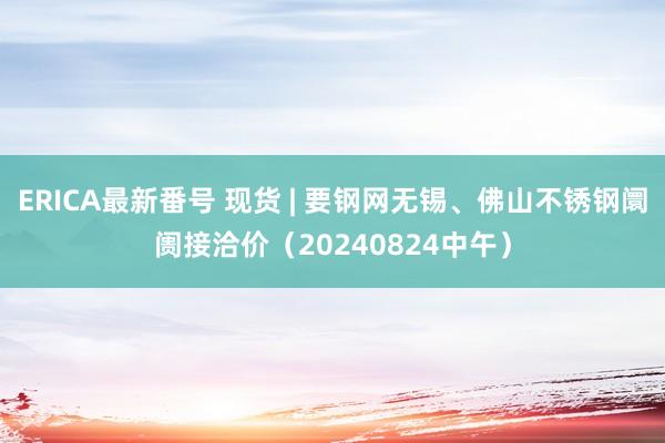 ERICA最新番号 现货 | 要钢网无锡、佛山不锈钢阛阓接洽价（20240824中午）