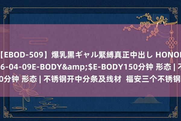 【EBOD-509】爆乳黒ギャル緊縛真正中出し HONOKA</a>2016-04-09E-BODY&$E-BODY150分钟 形态 | 不锈钢开中分条及线材  福安三个不锈钢形态完成投资备案