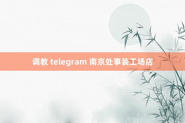 调教 telegram 南京处事装工场店