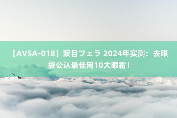 【AVSA-018】涙目フェラ 2024年实测：去眼袋公认最佳用10大眼霜！