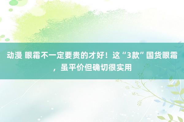 动漫 眼霜不一定要贵的才好！这“3款”国货眼霜，虽平价但确切很实用