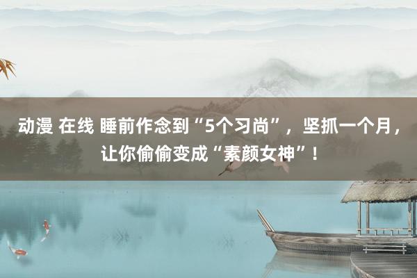 动漫 在线 睡前作念到“5个习尚”，坚抓一个月，让你偷偷变成“素颜女神”！