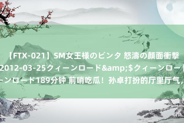 【FTX-021】SM女王様のビンタ 怒濤の顔面衝撃3時間</a>2012-03-25クィーンロード&$クィーンロード189分钟 前哨吃瓜！孙卓打扮的厅里厅气，很会话语像极了孙海洋