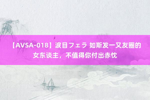 【AVSA-018】涙目フェラ 如斯发一又友圈的女东谈主，不值得你付出赤忱