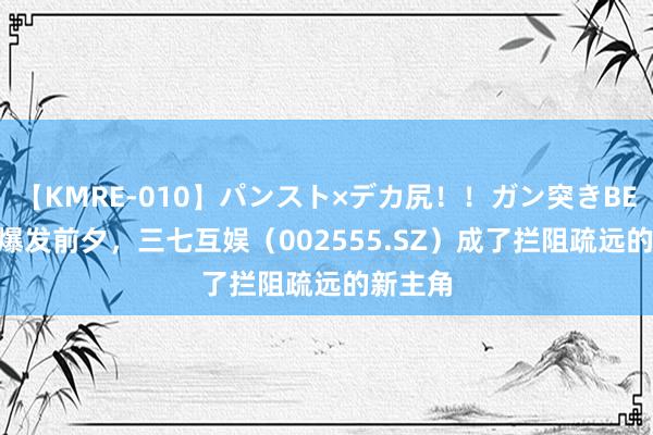 【KMRE-010】パンスト×デカ尻！！ガン突きBEST XR爆发前夕，三七互娱（002555.SZ）成了拦阻疏远的新主角