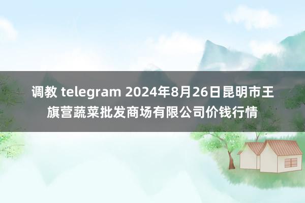 调教 telegram 2024年8月26日昆明市王旗营蔬菜批发商场有限公司价钱行情