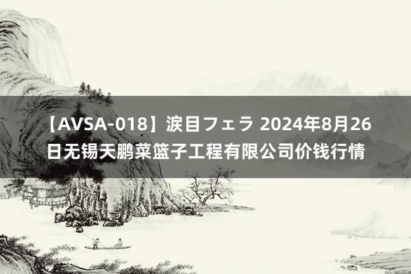 【AVSA-018】涙目フェラ 2024年8月26日无锡天鹏菜篮子工程有限公司价钱行情