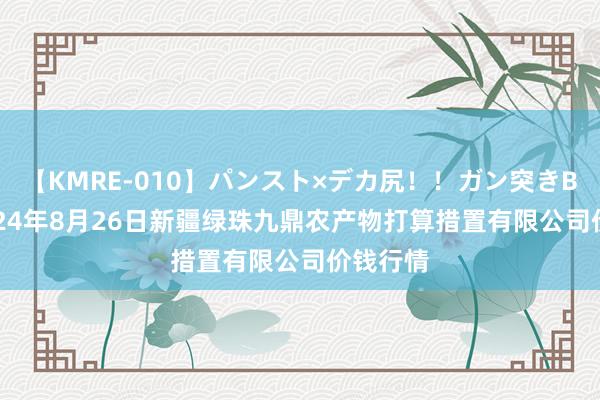 【KMRE-010】パンスト×デカ尻！！ガン突きBEST 2024年8月26日新疆绿珠九鼎农产物打算措置有限公司价钱行情