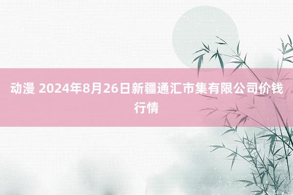 动漫 2024年8月26日新疆通汇市集有限公司价钱行情