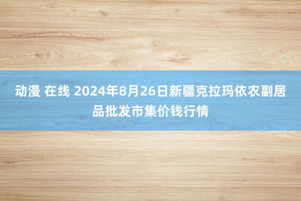 动漫 在线 2024年8月26日新疆克拉玛依农副居品批发市集价钱行情