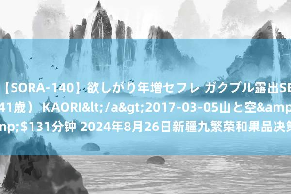 【SORA-140】欲しがり年増セフレ ガクブル露出SEX かおりサン（41歳） KAORI</a>2017-03-05山と空&$131分钟 2024年8月26日新疆九繁荣和果品决策科罚有限公司价钱行情